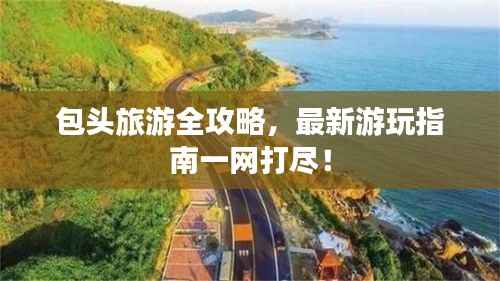 包头旅游全攻略,最新游玩指南一网打尽!