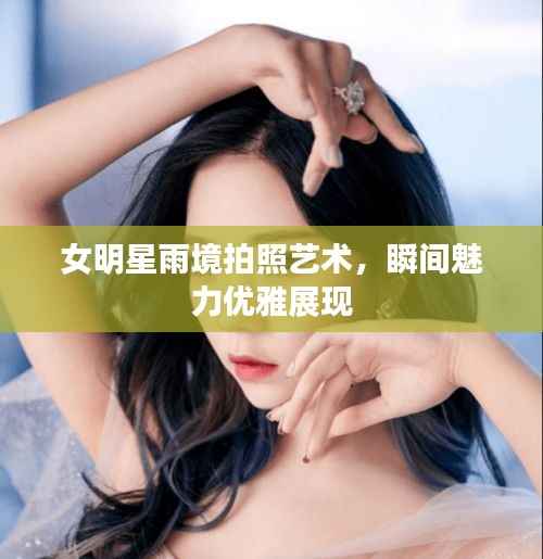 女明星雨境拍照艺术,瞬间魅力优雅展现